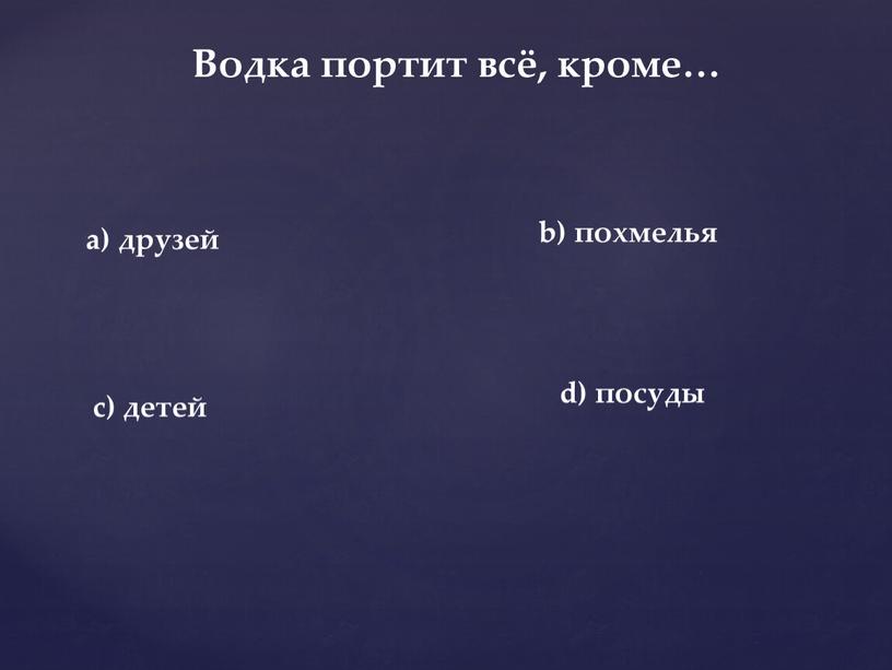 Водка портит всё, кроме… d) посуды a) друзей b) похмелья c) детей