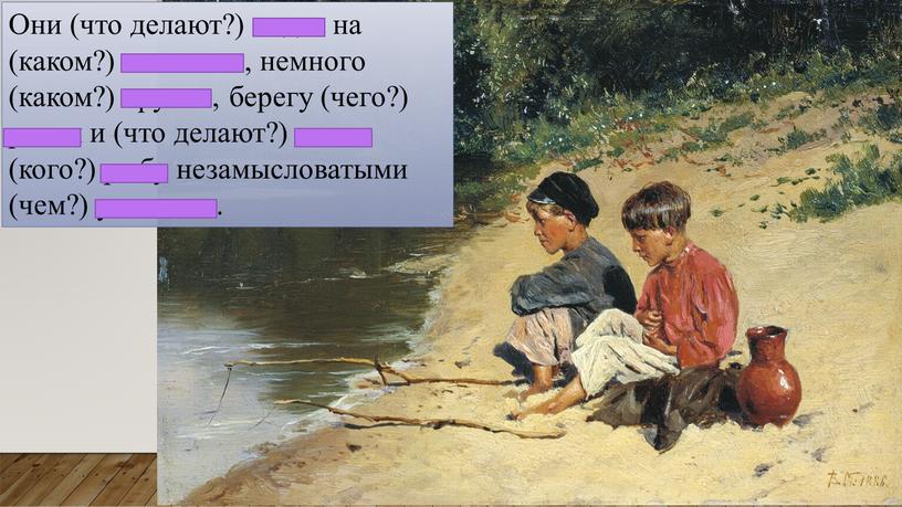 Они (что делают?) сидят на (каком?) песчаном, немного (каком?) крутом, берегу (чего?) речки и (что делают?) ловят (кого?) рыбу незамысловатыми (чем?) удочками