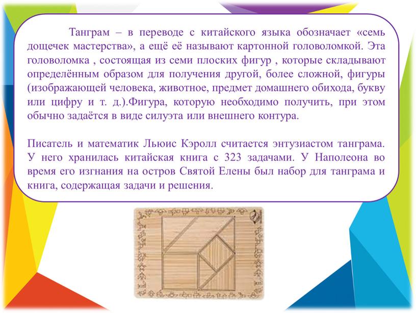 Танграм – в переводе с китайского языка обозначает «семь дощечек мастерства», а ещё её называют картонной головоломкой