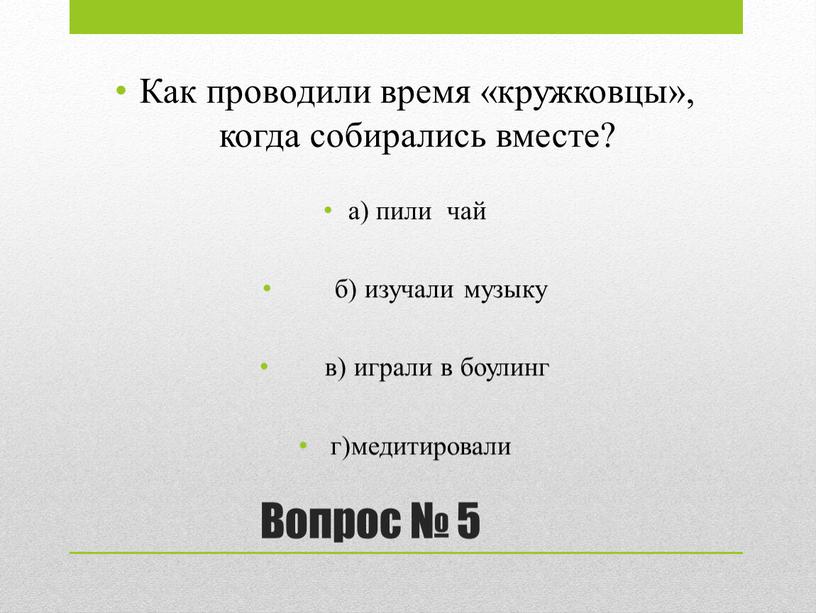 Вопрос № 5 Как проводили время «кружковцы», когда собирались вместе? а) пили чай б) изучали музыку в) играли в боулинг г)медитировали