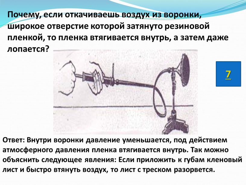 Почему, если откачиваешь воздух из воронки, широкое отверстие которой затянуто резиновой пленкой, то пленка втягивается внутрь, а затем даже лопается?