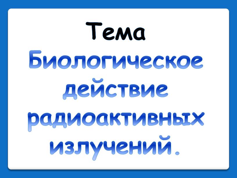 Тема Биологическое действие радиоактивных излучений