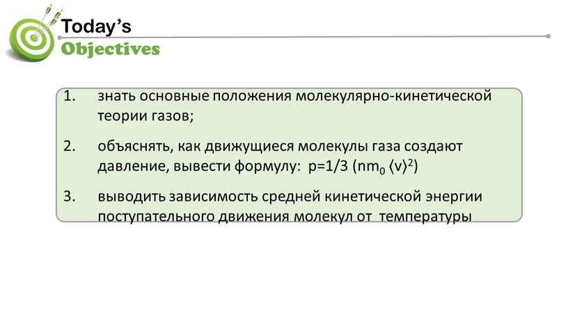 знать основные положения молекулярно-кинетической теории газов; объяснять, как движущиеся молекулы газа создают давление, вывести формулу: p=1/3 (nm0 〈v〉2) выводить зависимость cредней кинетической энергии поступательного движения…