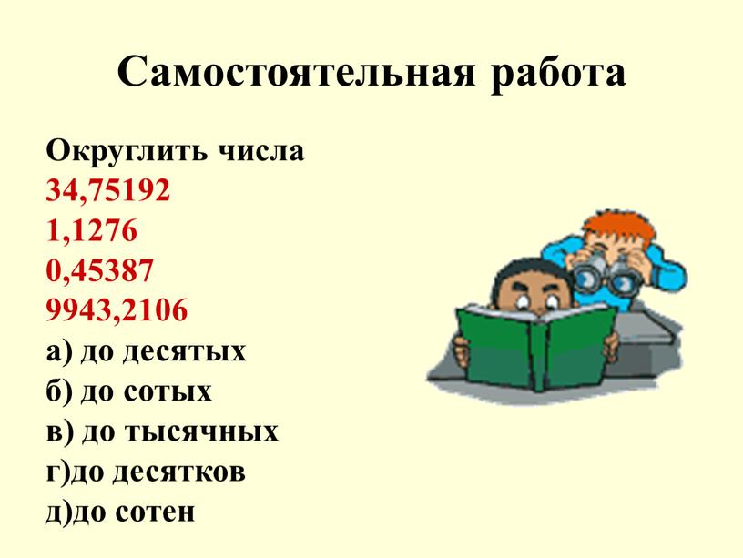 Самостоятельная работа Округлить числа 34,75192 1,1276 0,45387 9943,2106 а) до десятых б) до сотых в) до тысячных г)до десятков д)до сотен