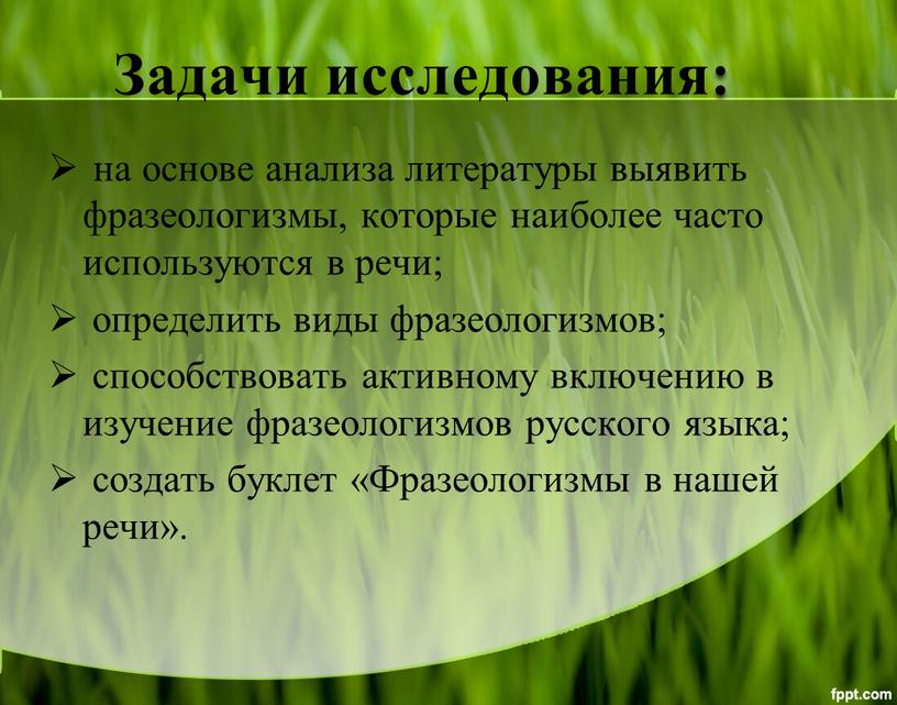 Задачи исследования: на основе анализа литературы выявить фразеологизмы, которые наиболее часто используются в речи; определить виды фразеологизмов; способствовать активному включению в изучение фразеологизмов русского языка;…