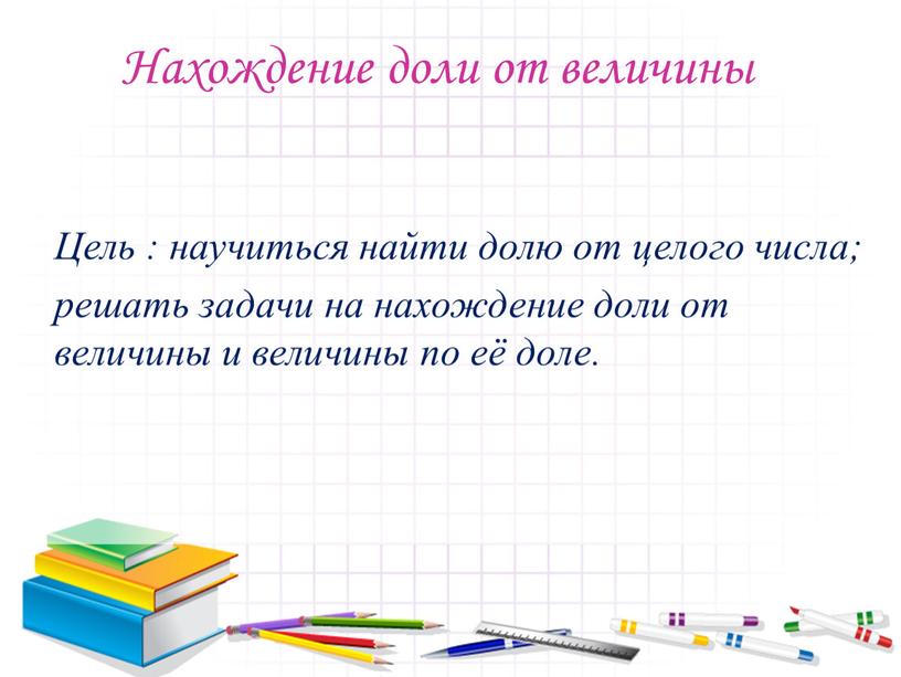 Нахождение доли от величины Цель : научиться найти долю от целого числа; решать задачи на нахождение доли от величины и величины по её доле