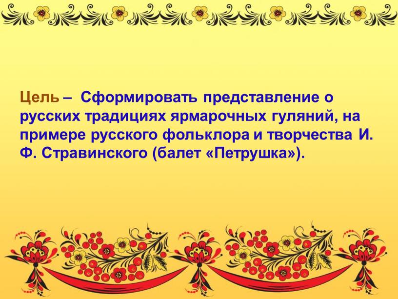Цель – Сформировать представление о русских традициях ярмарочных гуляний, на примере русского фольклора и творчества