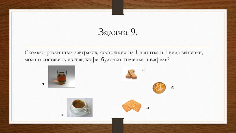 Задача 9. Сколько различных завтраков, состоящих из 1 напитка и 1 вида выпечки, можно составить из ч ая, к офе, б улочки, п еченья и…