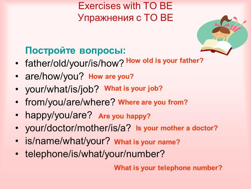 Постройте вопросы: father/old/your/is/how? are/how/you? your/what/is/job? from/you/are/where? happy/you/are? your/doctor/mother/is/a? is/name/what/your? telephone/is/what/your/number?