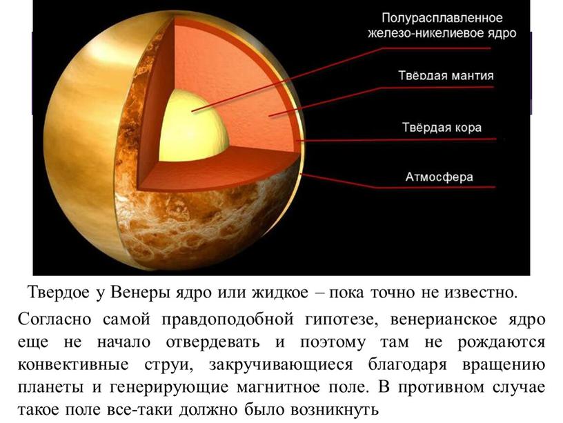Согласно самой правдоподобной гипотезе, венерианское ядро еще не начало отвердевать и поэтому там не рождаются конвективные струи, закручивающиеся благодаря вращению планеты и генерирующие магнитное поле