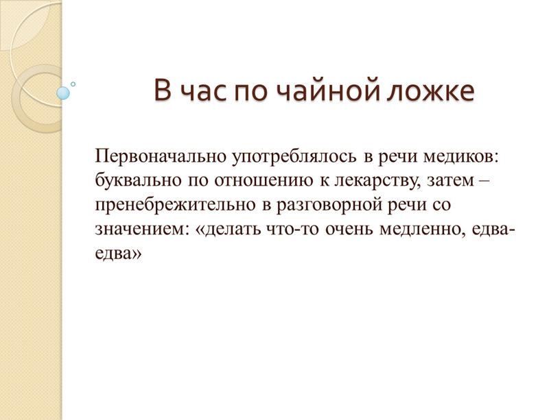 В час по чайной ложке Первоначально употреблялось в речи медиков: буквально по отношению к лекарству, затем – пренебрежительно в разговорной речи со значением: «делать что-то…