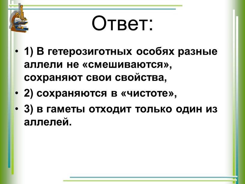 Ответ: 1) В гетерозиготных особях разные аллели не «смешиваются», сохраняют свои свойства, 2) сохраняются в «чистоте», 3) в гаметы отходит только один из аллелей