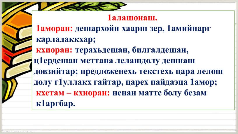 1алашонаш. 1аморан: дешархойн хаарш зер, 1амийнарг карладаккхар; кхиоран: терахьдешан, билгалдешан, ц1ердешан меттана лелашдолу дешнаш довзийтар; предложенехь текстехь цара лелош долу г1уллакх гайтар, царех пайдаэца 1амор;…