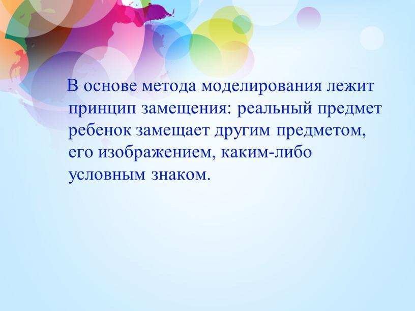 В основе метода моделирования лежит принцип замещения: реальный предмет ребенок замещает другим предметом, его изображением, каким-либо условным знаком