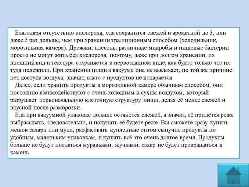 Благодаря отсутствию кислорода, еда сохранится свежей и ароматной до 3, или даже 5 раз дольше, чем при хранении традиционным способом (холодильник, морозильная камера)