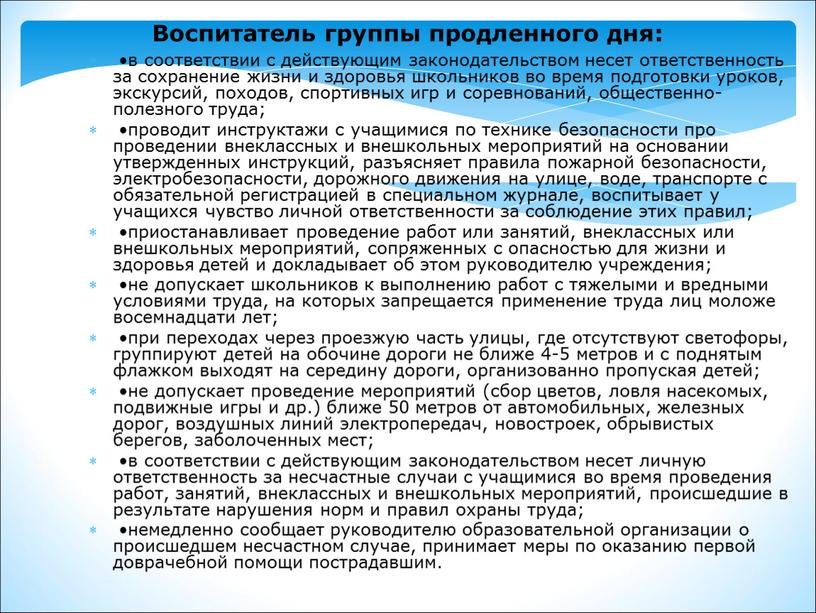 Воспитатель группы продленного дня: •в соответствии с действующим законодательством несет ответственность за сохранение жизни и здоровья школьников во время подготовки уроков, экскурсий, походов, спортивных игр…