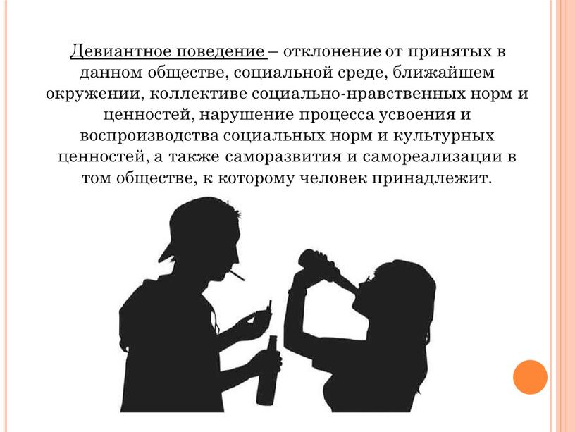 Девиантное поведение – отклонение от принятых в данном обществе, социальной среде, ближайшем окружении, коллективе социально-нравственных норм и ценностей, нарушение процесса усвоения и воспроизводства социальных норм…