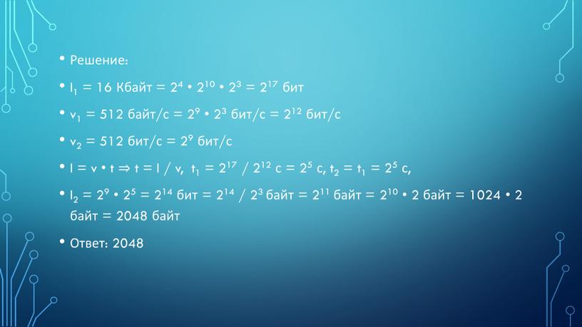 Решение: I1 = 16 Кбайт = 24 • 210 • 23 = 217 бит v1 = 512 байт/с = 29 • 23 бит/с = 212…