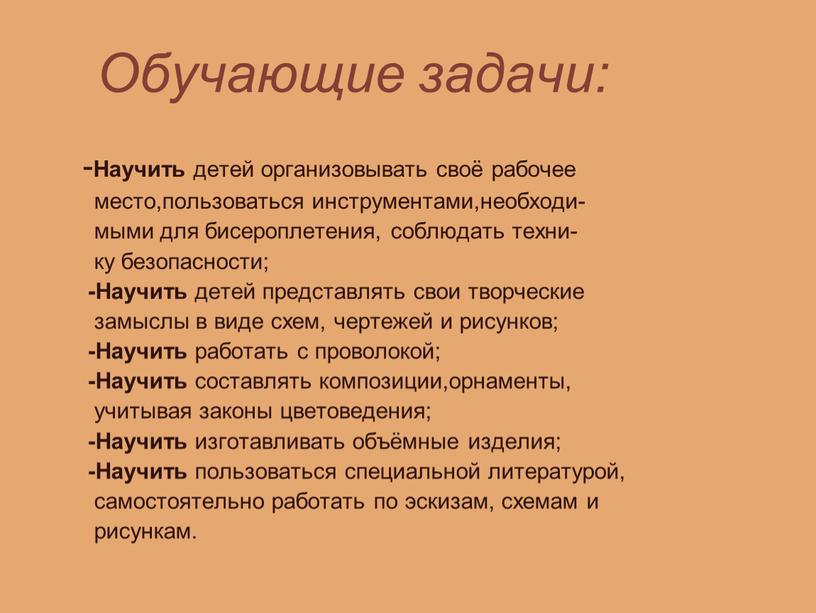 Обучающие задачи: - Научить детей организовывать своё рабочее место,пользоваться инструментами,необходи- мыми для бисероплетения, соблюдать техни- ку безопасности; -Научить детей представлять свои творческие замыслы в виде…