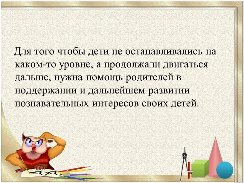 Для того чтобы дети не останавливались на каком-то уровне, а продолжали двигаться дальше, нужна помощь родителей в поддержании и дальнейшем развитии познавательных интересов своих детей