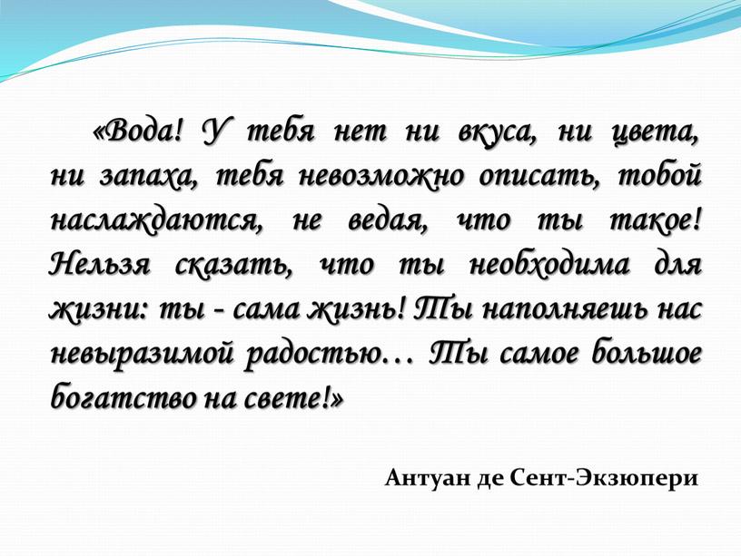 Вода! У тебя нет ни вкуса, ни цвета, ни запаха, тебя невозможно описать, тобой наслаждаются, не ведая, что ты такое!