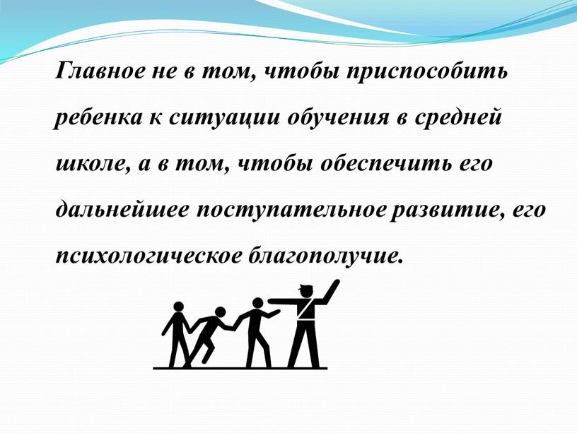 Главное не в том, чтобы приспособить ребенка к ситуации обучения в средней школе, а в том, чтобы обеспечить его дальнейшее поступательное развитие, его психологическое благополучие