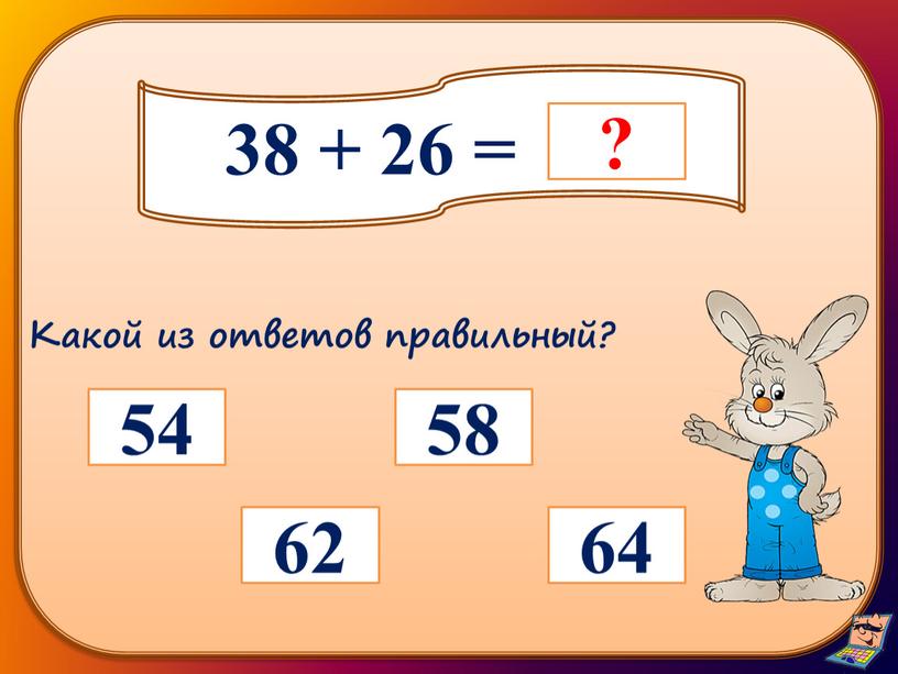 38 + 26 = 62 58 64 54 Какой из ответов правильный?
