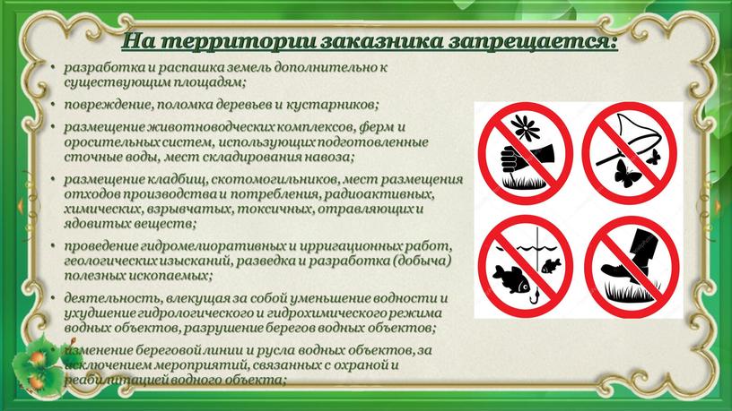 На территории заказника запрещается: разработка и распашка земель дополнительно к существующим площадям; повреждение, поломка деревьев и кустарников; размещение животноводческих комплексов, ферм и оросительных систем, использующих…