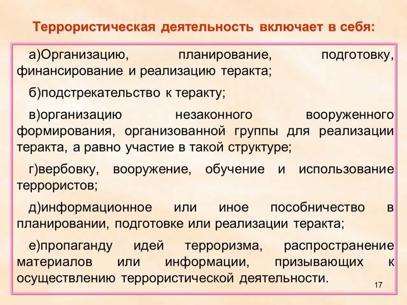 Террористическая деятельность включает в себя: а)Организацию, планирование, подготовку, финансирование и реализацию теракта; б)подстрекательство к теракту; в)организацию незаконного вооруженного формирования, организованной группы для реализации теракта, а…