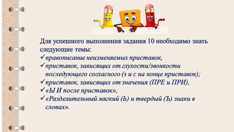 Для успешного выполнения задания 10 необходимо знать следующие темы: правописание неизменяемых приставок, приставок, зависящих от глухости/звонкости последующего согласного (з и с на конце приставок); приставок,…