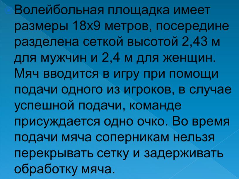 Волейбольная площадка имеет размеры 18х9 метров, посередине разделена сеткой высотой 2,43 м для мужчин и 2,4 м для женщин