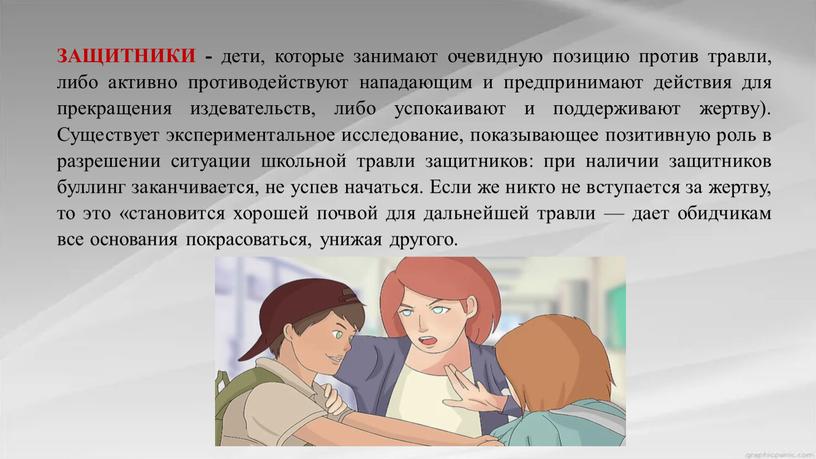 ЗАЩИТНИКИ - дети, которые занимают очевидную позицию против травли, либо активно противодействуют нападающим и предпринимают действия для прекращения издевательств, либо успокаивают и поддерживают жертву)