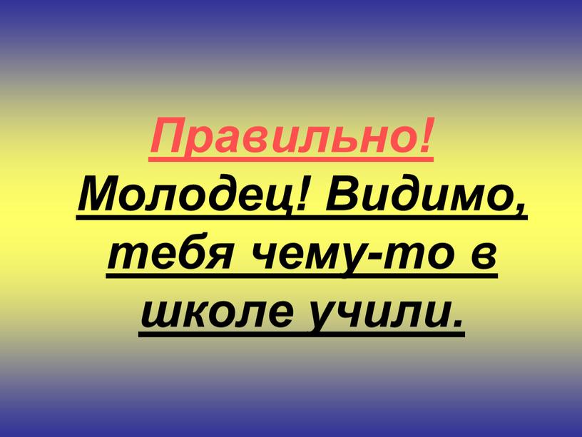 Правильно! Молодец! Видимо, тебя чему-то в школе учили