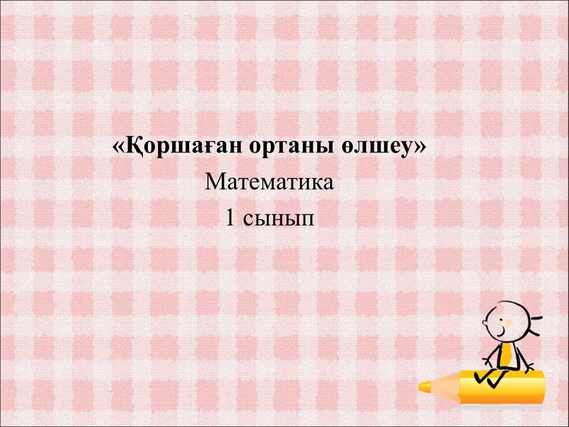 «Қоршаған ортаны өлшеу» Математика 1 сынып