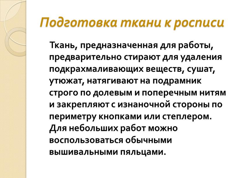 Подготовка ткани к росписи Ткань, предназначенная для работы, предварительно стирают для удаления подкрахмаливающих веществ, сушат, утюжат, натягивают на подрамник строго по долевым и поперечным нитям…