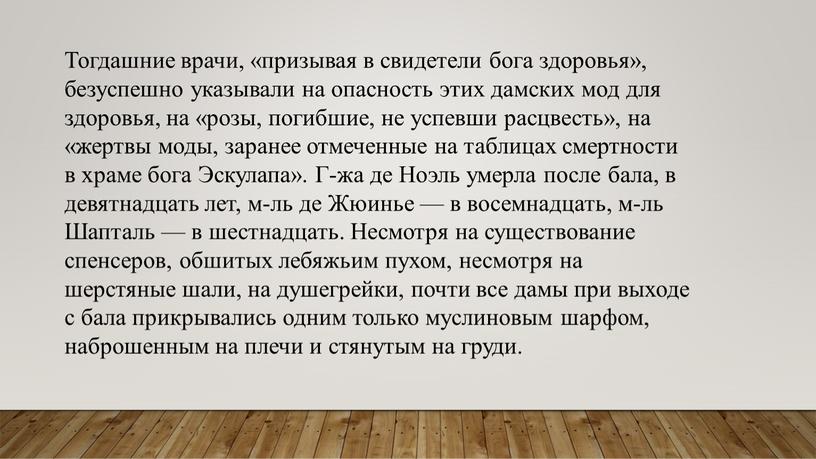 Тогдашние врачи, «призывая в свидетели бога здоровья», безуспешно указывали на опасность этих дамских мод для здоровья, на «розы, погибшие, не успевши расцвесть», на «жертвы моды,…