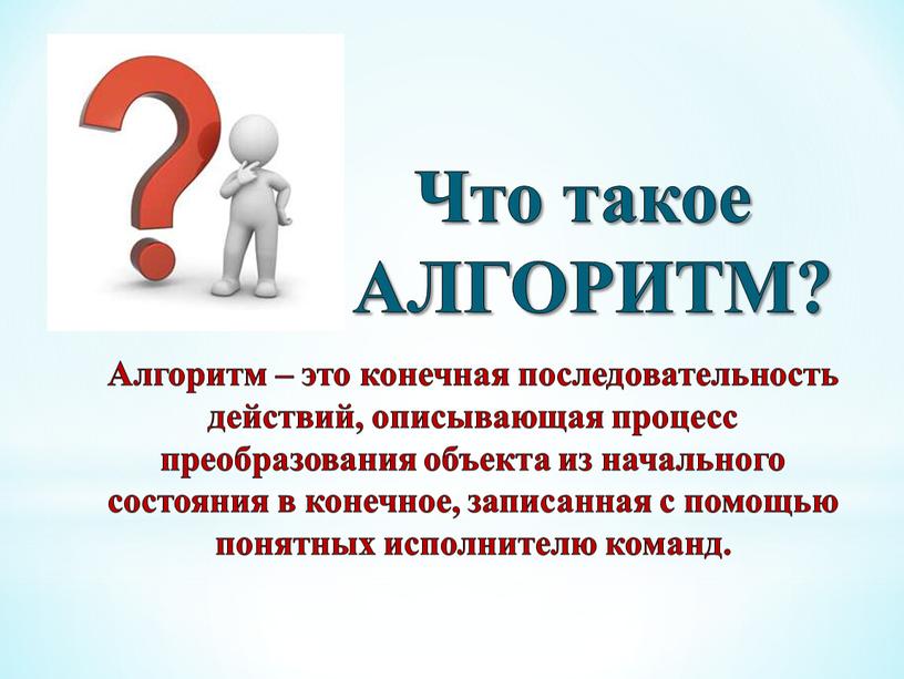 Что такое АЛГОРИТМ? Алгоритм – это конечная последовательность действий, описывающая процесс преобразования объекта из начального состояния в конечное, записанная с помощью понятных исполнителю команд