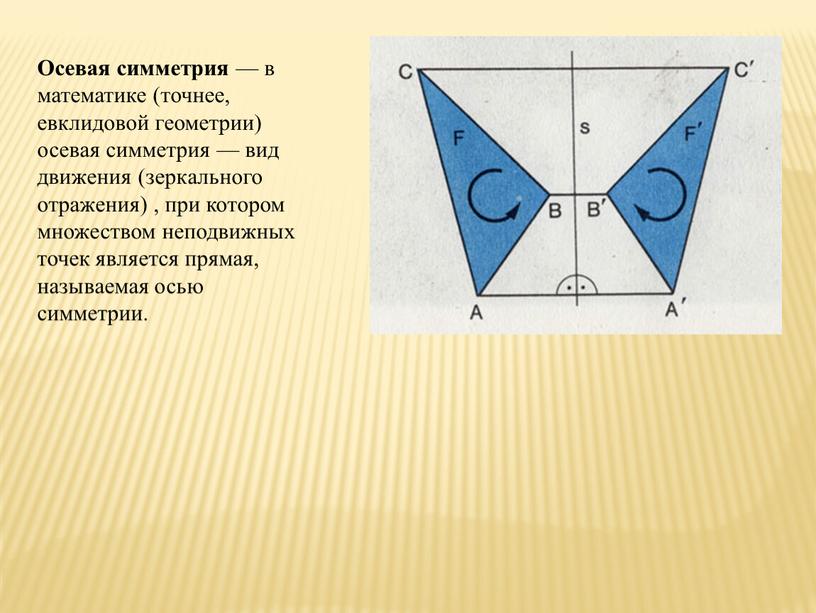 Осевая симметрия — в математике (точнее, евклидовой геометрии) осевая симметрия — вид движения (зеркального отражения) , при котором множеством неподвижных точек является прямая, называемая осью…