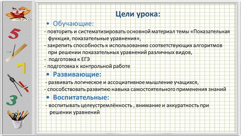 Цели урока: • Обучающие: - повторить и систематизировать основной материал темы «Показательная функция, показательные уравнения», - закрепить способность к использованию соответствующих алгоритмов при решении показательных…