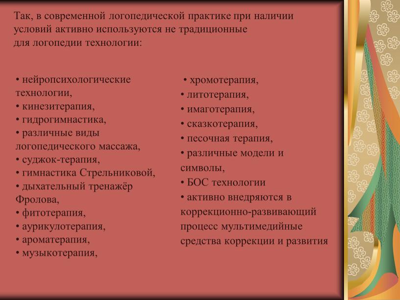 Так, в современной логопедической практике при наличии условий активно используются не традиционные для логопедии технологии: • нейропсихологические технологии, • кинезитерапия, • гидрогимнастика, • различные виды…