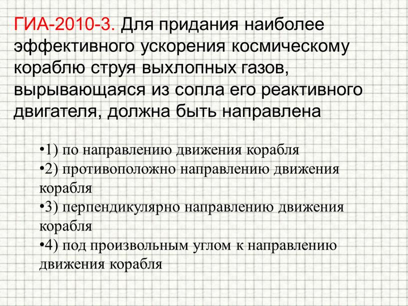 ГИА-2010-3. Для придания наиболее эффективного ускорения космическому кораблю струя выхлопных газов, вырывающаяся из сопла его реактивного двигателя, должна быть направлена 1) по направлению движения корабля…