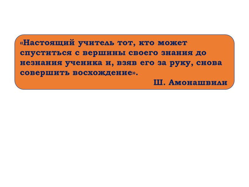 Настоящий учитель тот, кто может спуститься с вершины своего знания до незнания ученика и, взяв его за руку, снова совершить восхождение»