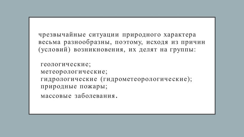 чрезвычайные ситуации природного характера весьма разнообразны, поэтому, исходя из причин (условий) возникновения, их делят на группы: геологические; метеорологические; гидрологические (гидрометеорологические); природные пожары; массовые заболевания.