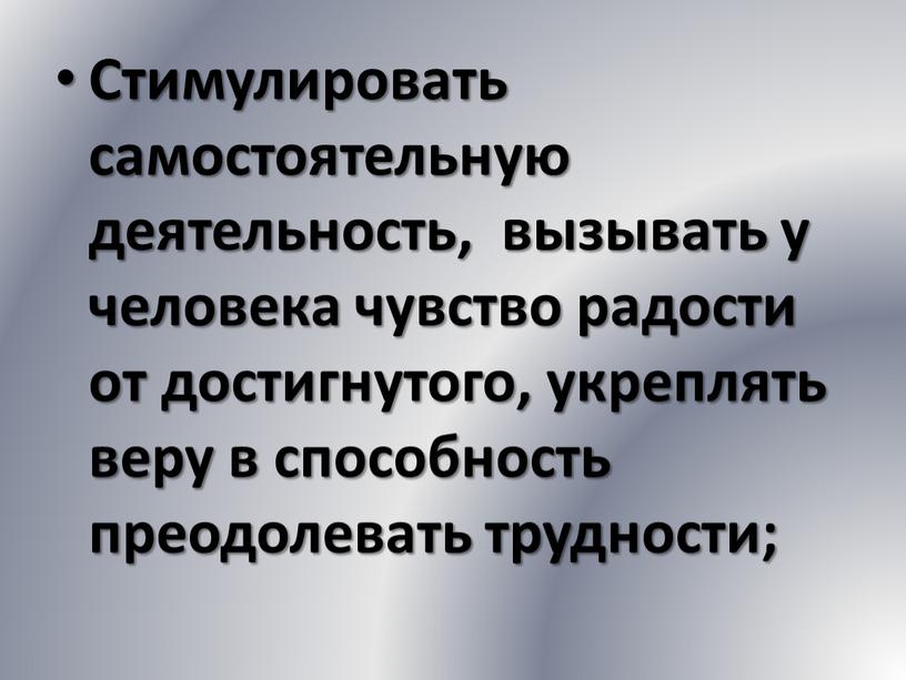 Стимулировать самостоятельную деятельность, вызывать у человека чувство радости от достигнутого, укреплять веру в способность преодолевать трудности;