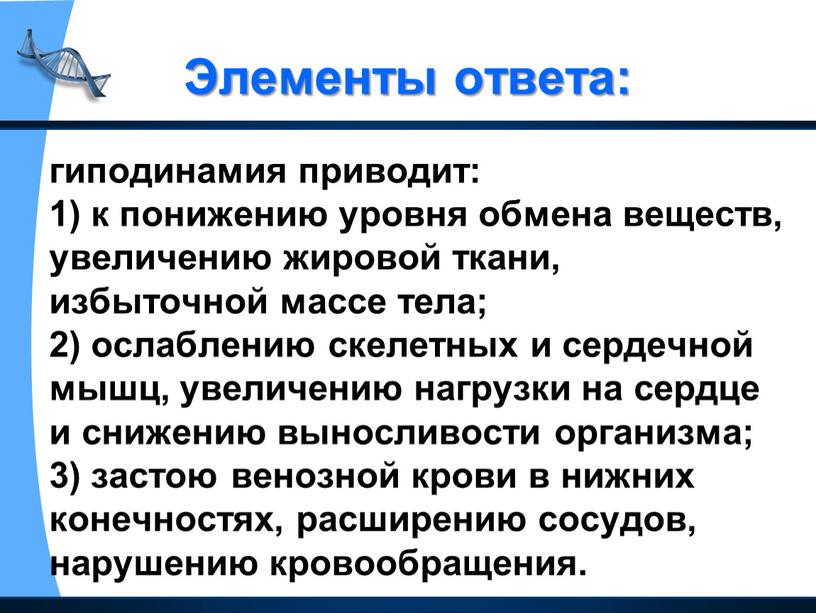 Элементы ответа: гиподинамия приводит: 1) к понижению уровня обмена веществ, увеличению жировой ткани, избыточной массе тела; 2) ослаблению скелетных и сердечной мышц, увеличению нагрузки на…