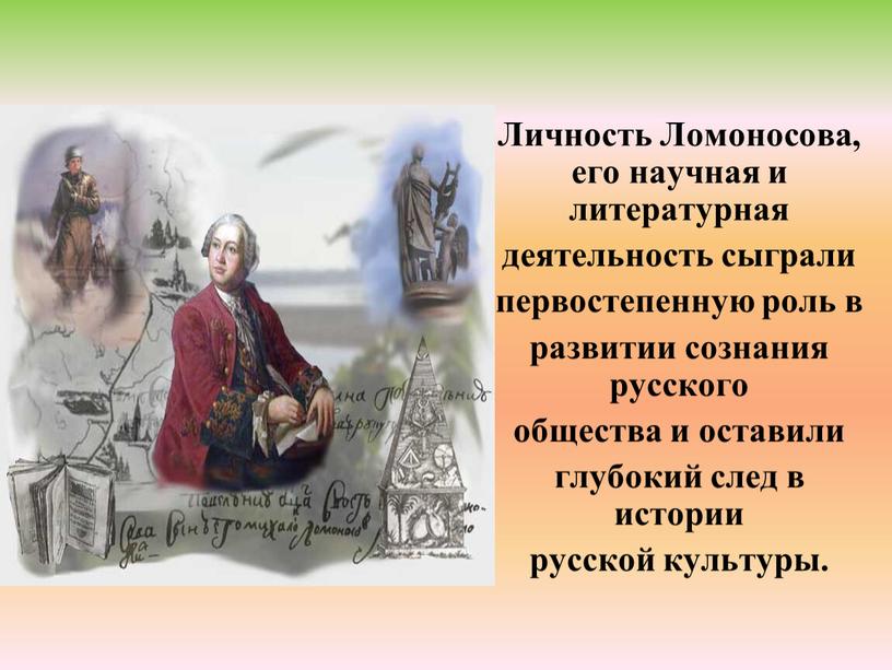 Личность Ломоносова, его научная и литературная деятельность сыграли первостепенную роль в развитии сознания русского общества и оставили глубокий след в истории русской культуры