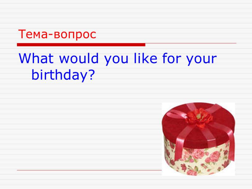 Тема-вопрос What would you like for your birthday?