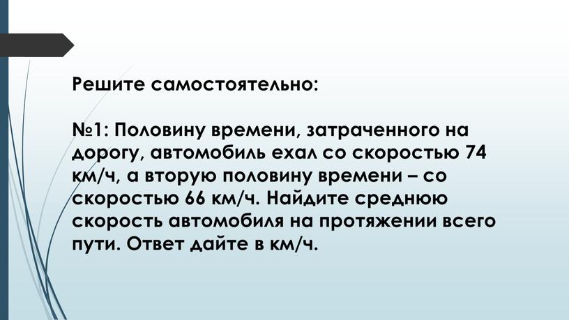 Решите самостоятельно: №1: Половину времени, затраченного на дорогу, автомобиль ехал со скоростью 74 км/ч, а вторую половину времени – со скоростью 66 км/ч