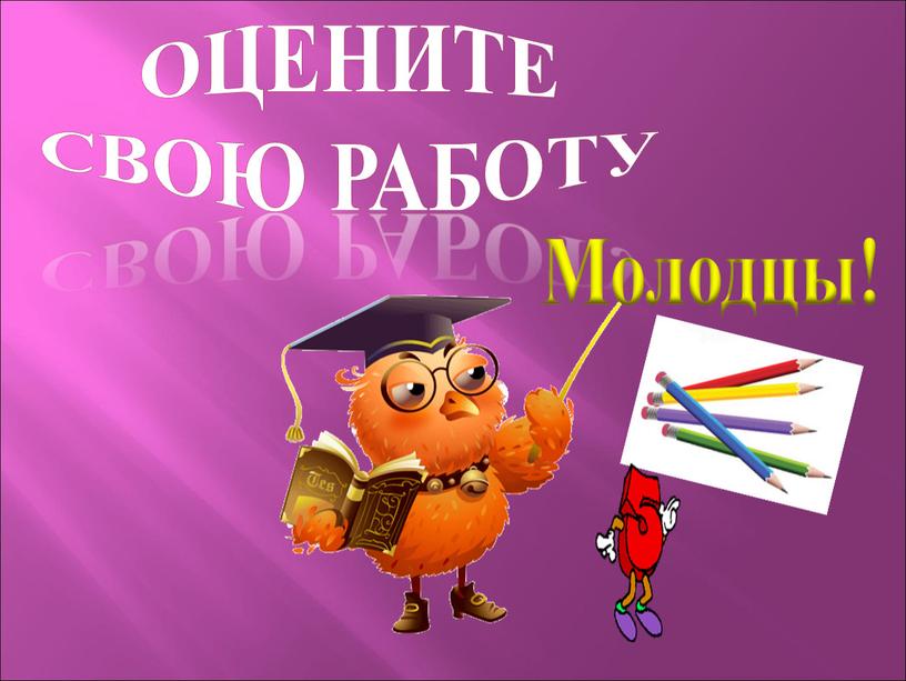 Оцените свою работу Молодцы!