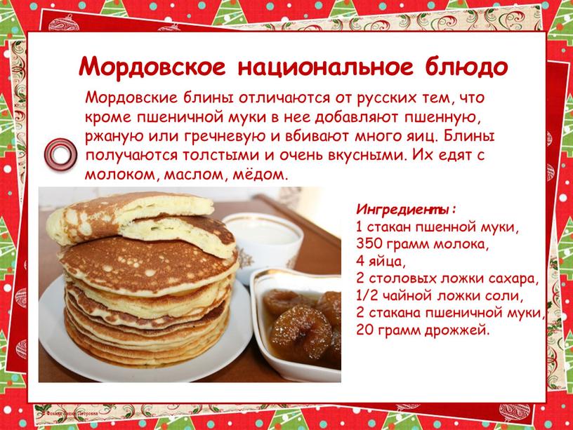 Мордовское национальное блюдо Мордовские блины отличаются от русских тем, что кроме пшеничной муки в нее добавляют пшенную, ржаную или гречневую и вбивают много яиц